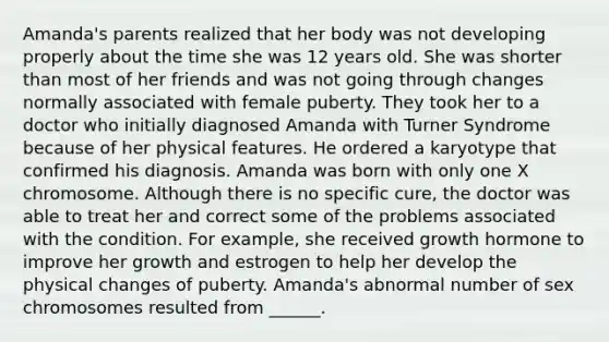 Amanda's parents realized that her body was not developing properly about the time she was 12 years old. She was shorter than most of her friends and was not going through changes normally associated with female puberty. They took her to a doctor who initially diagnosed Amanda with Turner Syndrome because of her physical features. He ordered a karyotype that confirmed his diagnosis. Amanda was born with only one X chromosome. Although there is no specific cure, the doctor was able to treat her and correct some of the problems associated with the condition. For example, she received growth hormone to improve her growth and estrogen to help her develop the physical changes of puberty. Amanda's abnormal number of sex chromosomes resulted from ______.