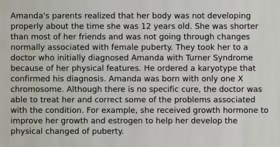 Amanda's parents realized that her body was not developing properly about the time she was 12 years old. She was shorter than most of her friends and was not going through changes normally associated with female puberty. They took her to a doctor who initially diagnosed Amanda with Turner Syndrome because of her physical features. He ordered a karyotype that confirmed his diagnosis. Amanda was born with only one X chromosome. Although there is no specific cure, the doctor was able to treat her and correct some of the problems associated with the condition. For example, she received growth hormone to improve her growth and estrogen to help her develop the physical changed of puberty.