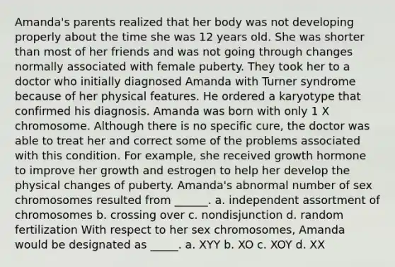 Amanda's parents realized that her body was not developing properly about the time she was 12 years old. She was shorter than most of her friends and was not going through changes normally associated with female puberty. They took her to a doctor who initially diagnosed Amanda with Turner syndrome because of her physical features. He ordered a karyotype that confirmed his diagnosis. Amanda was born with only 1 X chromosome. Although there is no specific cure, the doctor was able to treat her and correct some of the problems associated with this condition. For example, she received growth hormone to improve her growth and estrogen to help her develop the physical changes of puberty. Amanda's abnormal number of sex chromosomes resulted from ______. a. independent assortment of chromosomes b. crossing over c. nondisjunction d. random fertilization With respect to her sex chromosomes, Amanda would be designated as _____. a. XYY b. XO c. XOY d. XX