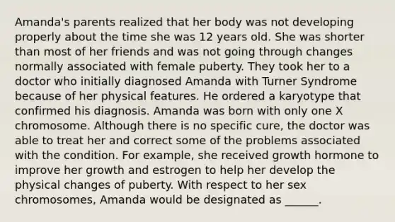 Amanda's parents realized that her body was not developing properly about the time she was 12 years old. She was shorter than most of her friends and was not going through changes normally associated with female puberty. They took her to a doctor who initially diagnosed Amanda with Turner Syndrome because of her physical features. He ordered a karyotype that confirmed his diagnosis. Amanda was born with only one X chromosome. Although there is no specific cure, the doctor was able to treat her and correct some of the problems associated with the condition. For example, she received growth hormone to improve her growth and estrogen to help her develop the physical changes of puberty. With respect to her sex chromosomes, Amanda would be designated as ______.