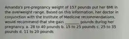 Amanda's pre-pregnancy weight of 157 pounds put her BMI in the overweight range. Based on this information, her doctor in conjunction with the Institute of Medicine recommendations, would recommend that she gain ________ pounds during her pregnancy. a. 28 to 40 pounds b. 15 to 25 pounds c. 25 to 35 pounds d. 11 to 20 pounds