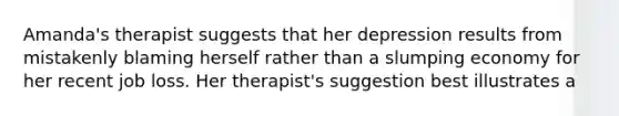 Amanda's therapist suggests that her depression results from mistakenly blaming herself rather than a slumping economy for her recent job loss. Her therapist's suggestion best illustrates a