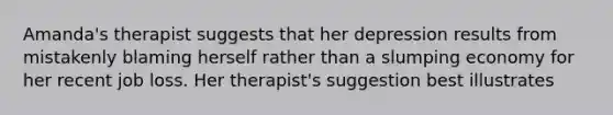 Amanda's therapist suggests that her depression results from mistakenly blaming herself rather than a slumping economy for her recent job loss. Her therapist's suggestion best illustrates