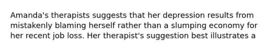 Amanda's therapists suggests that her depression results from mistakenly blaming herself rather than a slumping economy for her recent job loss. Her therapist's suggestion best illustrates a