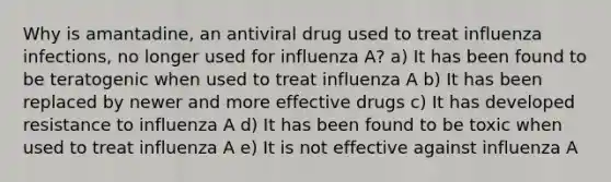 Why is amantadine, an antiviral drug used to treat influenza infections, no longer used for influenza A? a) It has been found to be teratogenic when used to treat influenza A b) It has been replaced by newer and more effective drugs c) It has developed resistance to influenza A d) It has been found to be toxic when used to treat influenza A e) It is not effective against influenza A