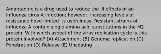 Amantadine is a drug used to reduce the ill effects of an influenza virus A infection; however, increasing levels of resistance have limited its usefulness. Resistant strains of influenza A contain single amino acid substitutions in the M2 protein. With which aspect of the virus replication cycle is this protein involved? (A) Attachment (B) Genome replication (C) Penetration (D) Release (E) Uncoating