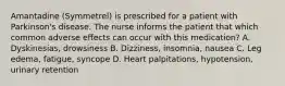 Amantadine (Symmetrel) is prescribed for a patient with Parkinson's disease. The nurse informs the patient that which common adverse effects can occur with this medication? A. Dyskinesias, drowsiness B. Dizziness, insomnia, nausea C. Leg edema, fatigue, syncope D. Heart palpitations, hypotension, urinary retention
