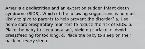 Amar is a pediatrician and an expert on sudden infant death syndrome (SIDS). Which of the following suggestions is he most likely to give to parents to help prevent the disorder? a. Use home cardiorespiratory monitors to reduce the risk of SIDS. b. Place the baby to sleep on a soft, yielding surface. c. Avoid breastfeeding for too long. d. Place the baby to sleep on their back for every sleep.