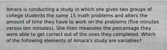 Amara is conducting a study in which she gives two groups of college students the same 15 math problems and alters the amount of time they have to work on the problems (five minutes versus ten minutes). She then measures the percentage they were able to get correct out of the ones they completed. Which of the following elements of Amara's study are variables?