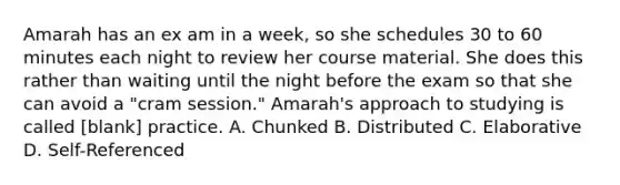 Amarah has an ex am in a week, so she schedules 30 to 60 minutes each night to review her course material. She does this rather than waiting until the night before the exam so that she can avoid a "cram session." Amarah's approach to studying is called [blank] practice. A. Chunked B. Distributed C. Elaborative D. Self-Referenced