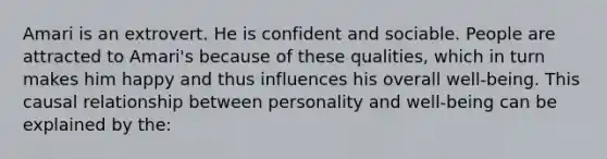 Amari is an extrovert. He is confident and sociable. People are attracted to Amari's because of these qualities, which in turn makes him happy and thus influences his overall well-being. This causal relationship between personality and well-being can be explained by the: