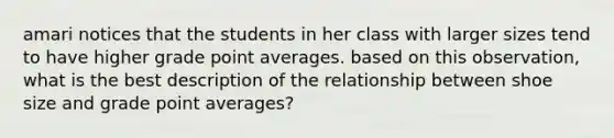 amari notices that the students in her class with larger sizes tend to have higher grade point averages. based on this observation, what is the best description of the relationship between shoe size and grade point averages?