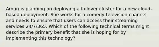 Amari is planning on deploying a failover cluster for a new cloud-based deployment. She works for a comedy television channel and needs to ensure that users can access their streaming services 24/7/365. Which of the following technical terms might describe the primary benefit that she is hoping for by implementing this technology?