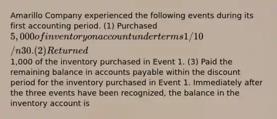 Amarillo Company experienced the following events during its first accounting period. (1) Purchased 5,000 of inventory on account under terms 1/10/n30. (2) Returned1,000 of the inventory purchased in Event 1. (3) Paid the remaining balance in <a href='https://www.questionai.com/knowledge/kWc3IVgYEK-accounts-payable' class='anchor-knowledge'>accounts payable</a> within the discount period for the inventory purchased in Event 1. Immediately after the three events have been recognized, the balance in the inventory account is