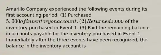 Amarillo Company experienced the following events during its first accounting period. (1) Purchased 5,000 of inventory on account. (2) Returned1,000 of the inventory purchased in Event 1. (3) Paid the remaining balance in accounts payable for the inventory purchased in Event 1. Immediately after the three events have been recognized, the balance in the inventory account is