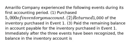 Amarillo Company experienced the following events during its first accounting period. (1) Purchased 5,000 of inventory on account. (2) Returned1,000 of the inventory purchased in Event 1. (3) Paid the remaining balance in account payable for the inventory purchased in Event 1. Immediately after the three events have been recognized, the balance in the inventory account is