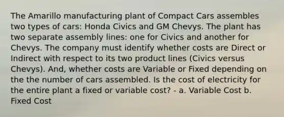 The Amarillo manufacturing plant of Compact Cars assembles two types of cars: Honda Civics and GM Chevys. The plant has two separate assembly lines: one for Civics and another for Chevys. The company must identify whether costs are Direct or Indirect with respect to its two product lines (Civics versus Chevys). And, whether costs are Variable or Fixed depending on the the number of cars assembled. Is the cost of electricity for the entire plant a fixed or variable cost? - a. Variable Cost b. Fixed Cost