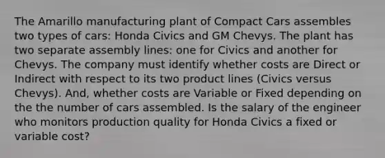 The Amarillo manufacturing plant of Compact Cars assembles two types of cars: Honda Civics and GM Chevys. The plant has two separate assembly lines: one for Civics and another for Chevys. The company must identify whether costs are Direct or Indirect with respect to its two product lines (Civics versus Chevys). And, whether costs are Variable or Fixed depending on the the number of cars assembled. Is the salary of the engineer who monitors production quality for Honda Civics a fixed or variable cost?