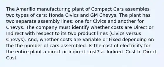 The Amarillo manufacturing plant of Compact Cars assembles two types of cars: Honda Civics and GM Chevys. The plant has two separate assembly lines: one for Civics and another for Chevys. The company must identify whether costs are Direct or Indirect with respect to its two product lines (Civics versus Chevys). And, whether costs are Variable or Fixed depending on the the number of cars assembled. Is the cost of electricity for the entire plant a direct or indirect cost? a. Indirect Cost b. Direct Cost