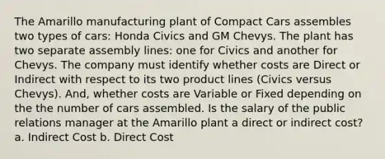 The Amarillo manufacturing plant of Compact Cars assembles two types of cars: Honda Civics and GM Chevys. The plant has two separate assembly lines: one for Civics and another for Chevys. The company must identify whether costs are Direct or Indirect with respect to its two product lines (Civics versus Chevys). And, whether costs are Variable or Fixed depending on the the number of cars assembled. Is the salary of the public relations manager at the Amarillo plant a direct or indirect cost? a. Indirect Cost b. Direct Cost