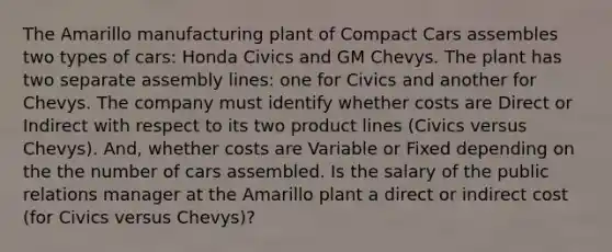 The Amarillo manufacturing plant of Compact Cars assembles two types of cars: Honda Civics and GM Chevys. The plant has two separate assembly lines: one for Civics and another for Chevys. The company must identify whether costs are Direct or Indirect with respect to its two product lines (Civics versus Chevys). And, whether costs are Variable or Fixed depending on the the number of cars assembled. Is the salary of the public relations manager at the Amarillo plant a direct or indirect cost (for Civics versus Chevys)?