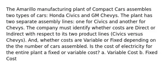 The Amarillo manufacturing plant of Compact Cars assembles two types of cars: Honda Civics and GM Chevys. The plant has two separate assembly lines: one for Civics and another for Chevys. The company must identify whether costs are Direct or Indirect with respect to its two product lines (Civics versus Chevys). And, whether costs are Variable or Fixed depending on the the number of cars assembled. Is the cost of electricity for the entire plant a fixed or variable cost? a. Variable Cost b. Fixed Cost