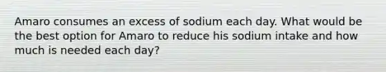 Amaro consumes an excess of sodium each day. What would be the best option for Amaro to reduce his sodium intake and how much is needed each day?