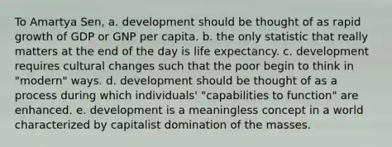 To Amartya Sen, a. development should be thought of as rapid growth of GDP or GNP per capita. b. the only statistic that really matters at the end of the day is life expectancy. c. development requires cultural changes such that the poor begin to think in "modern" ways. d. development should be thought of as a process during which individuals' "capabilities to function" are enhanced. e. development is a meaningless concept in a world characterized by capitalist domination of the masses.