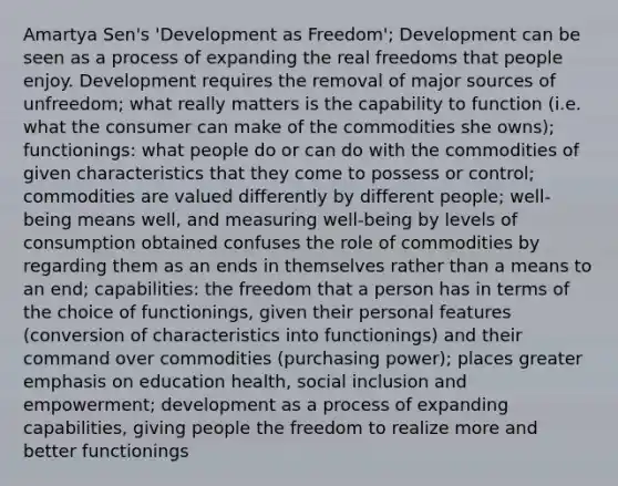 Amartya Sen's 'Development as Freedom'; Development can be seen as a process of expanding the real freedoms that people enjoy. Development requires the removal of major sources of unfreedom; what really matters is the capability to function (i.e. what the consumer can make of the commodities she owns); functionings: what people do or can do with the commodities of given characteristics that they come to possess or control; commodities are valued differently by different people; well-being means well, and measuring well-being by levels of consumption obtained confuses the role of commodities by regarding them as an ends in themselves rather than a means to an end; capabilities: the freedom that a person has in terms of the choice of functionings, given their personal features (conversion of characteristics into functionings) and their command over commodities (purchasing power); places greater emphasis on education health, social inclusion and empowerment; development as a process of expanding capabilities, giving people the freedom to realize more and better functionings