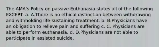 The AMA's Policy on passive Euthanasia states all of the following EXCEPT. a. A.There is no ethical distinction between withdrawing and withholding life-sustaining treatment. b. B.Physicians have an obligation to relieve pain and suffering c. C. Physicians are able to perform euthanasia. d. D.Physicians are not able to participate in assisted suicide.