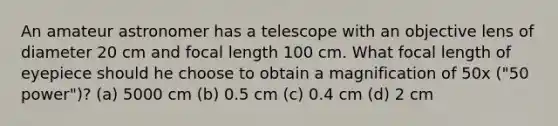 An amateur astronomer has a telescope with an objective lens of diameter 20 cm and focal length 100 cm. What focal length of eyepiece should he choose to obtain a magnification of 50x ("50 power")? (a) 5000 cm (b) 0.5 cm (c) 0.4 cm (d) 2 cm