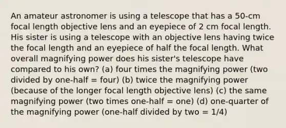 An amateur astronomer is using a telescope that has a 50-cm focal length objective lens and an eyepiece of 2 cm focal length. His sister is using a telescope with an objective lens having twice the focal length and an eyepiece of half the focal length. What overall magnifying power does his sister's telescope have compared to his own? (a) four times the magnifying power (two divided by one-half = four) (b) twice the magnifying power (because of the longer focal length objective lens) (c) the same magnifying power (two times one-half = one) (d) one-quarter of the magnifying power (one-half divided by two = 1/4)