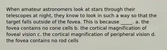 When amateur astronomers look at stars through their telescopes at night, they know to look in such a way so that the target falls outside of the fovea. This is because _____. a. the fovea contains no cone cells b. the cortical magnification of foveal vision c. the cortical magnification of peripheral vision d. the fovea contains no rod cells