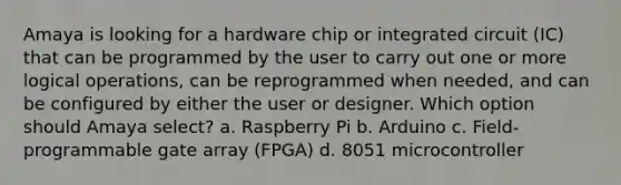 Amaya is looking for a hardware chip or integrated circuit (IC) that can be programmed by the user to carry out one or more logical operations, can be reprogrammed when needed, and can be configured by either the user or designer. Which option should Amaya select? a. Raspberry Pi b. Arduino c. Field-programmable gate array (FPGA) d. 8051 microcontroller