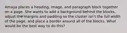 Amaya places a heading, image, and paragraph block together on a page. She wants to add a background behind the blocks, adjust the margins and padding so the cluster isn't the full width of the page, and place a border around all of the blocks. What would be the best way to do this?