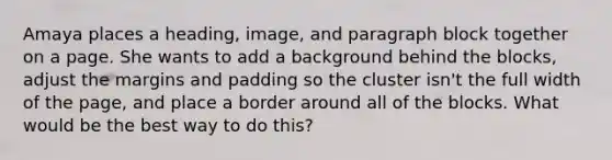 Amaya places a heading, image, and paragraph block together on a page. She wants to add a background behind the blocks, adjust the margins and padding so the cluster isn't the full width of the page, and place a border around all of the blocks. What would be the best way to do this?