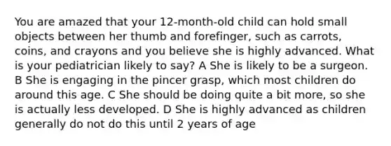 You are amazed that your 12-month-old child can hold small objects between her thumb and forefinger, such as carrots, coins, and crayons and you believe she is highly advanced. What is your pediatrician likely to say? A She is likely to be a surgeon. B She is engaging in the pincer grasp, which most children do around this age. C She should be doing quite a bit more, so she is actually less developed. D She is highly advanced as children generally do not do this until 2 years of age