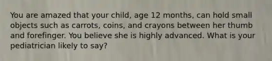 You are amazed that your child, age 12 months, can hold small objects such as carrots, coins, and crayons between her thumb and forefinger. You believe she is highly advanced. What is your pediatrician likely to say?