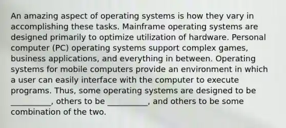 An amazing aspect of operating systems is how they vary in accomplishing these tasks. Mainframe operating systems are designed primarily to optimize utilization of hardware. Personal computer (PC) operating systems support complex games, business applications, and everything in between. Operating systems for mobile computers provide an environment in which a user can easily interface with the computer to execute programs. Thus, some operating systems are designed to be __________, others to be __________, and others to be some combination of the two.