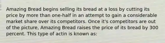 Amazing Bread begins selling its bread at a loss by cutting its price by more than one-half in an attempt to gain a considerable market share over its competitors. Once it's competitors are out of the picture, Amazing Bread raises the price of its bread by 300 percent. This type of actin is known as: