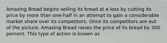 Amazing Bread begins selling its bread at a loss by cutting its price by more than one-half in an attempt to gain a considerable market share over its competitors. Once its competitors are out of the picture, Amazing Bread raises the price of its bread by 300 percent. This type of action is known as