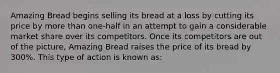 Amazing Bread begins selling its bread at a loss by cutting its price by more than one-half in an attempt to gain a considerable market share over its competitors. Once its competitors are out of the picture, Amazing Bread raises the price of its bread by 300%. This type of action is known as: