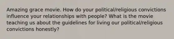 Amazing grace movie. How do your political/religious convictions influence your relationships with people? What is the movie teaching us about the guidelines for living our political/religious convictions honestly?