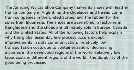 The Amazing Wojtas Shoe Company makes its shoes with leather from a company in Argentina, the shoelaces and thread come from companies in the United States, and the rubber for the soles from Indonesia. The shoes are assembled in factories in Bangladesh and the shoes are ultimately sold in Europe, Canada and the United States. All of the following factors help explain why this global assembly line process occurs except -improvements in data communication. -relatively low transportation costs due to containerization. -decreasing incomes in the developed regions of the world -relatively low labor costs in different regions of the world. -the durability of the good being processed.