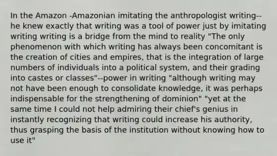 In the Amazon -Amazonian imitating the anthropologist writing--he knew exactly that writing was a tool of power just by imitating writing writing is a bridge from the mind to reality "The only phenomenon with which writing has always been concomitant is the creation of cities and empires, that is the integration of large numbers of individuals into a political system, and their grading into castes or classes"--power in writing "although writing may not have been enough to consolidate knowledge, it was perhaps indispensable for the strengthening of dominion" "yet at the same time I could not help admiring their chief's genius in instantly recognizing that writing could increase his authority, thus grasping the basis of the institution without knowing how to use it"