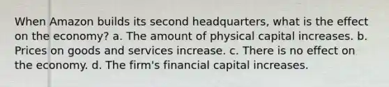 When Amazon builds its second headquarters, what is the effect on the economy? a. The amount of physical capital increases. b. Prices on goods and services increase. c. There is no effect on the economy. d. The firm's financial capital increases.