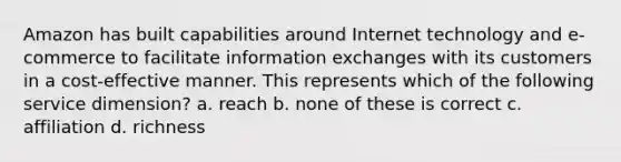 Amazon has built capabilities around Internet technology and e-commerce to facilitate information exchanges with its customers in a cost-effective manner. This represents which of the following service dimension? a. reach b. none of these is correct c. affiliation d. richness