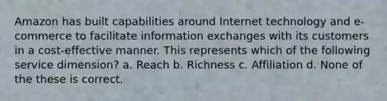 Amazon has built capabilities around Internet technology and e-commerce to facilitate information exchanges with its customers in a cost-effective manner. This represents which of the following service dimension? a. Reach b. Richness c. Affiliation d. None of the these is correct.