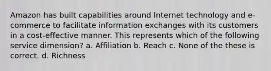 Amazon has built capabilities around Internet technology and e-commerce to facilitate information exchanges with its customers in a cost-effective manner. This represents which of the following service dimension? a. Affiliation b. Reach c. None of the these is correct. d. Richness