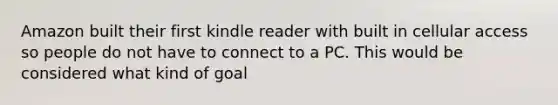 Amazon built their first kindle reader with built in cellular access so people do not have to connect to a PC. This would be considered what kind of goal